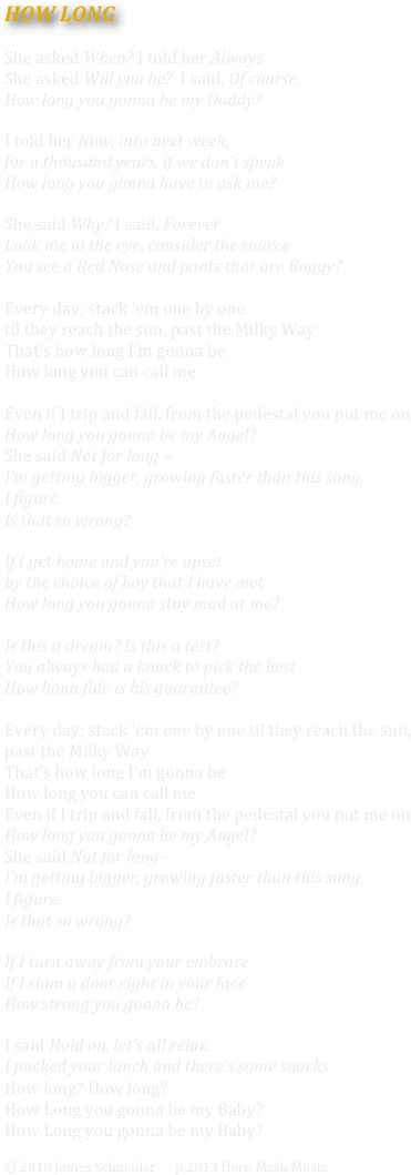 HOW LONG			

She asked When? I told her Always
She asked Will you be?  I said, Of course.
How long you gonna be my Daddy?

I told her Now, into next week, 
for a thousand years, if we don’t speak
How long you gonna have to ask me?

She said Why? I said, Forever
Look me in the eye, consider the source
You see a Red Nose and pants that are Baggy?

Every day; stack ‘em one by one 
til they reach the sun, past the Milky Way
That’s how long I’m gonna be
How long you can call me
 
Even if I trip and fall, from the pedestal you put me on
How long you gonna be my Angel? 
She said Not for long --
I’m getting bigger, growing faster than this song, 
I figure.
Is that so wrong?

If I get home and you’re upset 
by the choice of boy that I have met
How long you gonna stay mad at me?

Is this a dream? Is this a test? 
You always had a knack to pick the best
How bona fide is his guarantee?

Every day; stack ‘em one by one til they reach the sun, 
past the Milky Way
That’s how long I’m gonna be
How long you can call me
Even if I trip and fall, from the pedestal you put me on
How long you gonna be my Angel? 
She said Not for long--
I’m getting bigger, growing faster than this song, 
I figure.
Is that so wrong?

If I turn away from your embrace
If I slam a door right in your face
How strong you gonna be?

I said Hold on, let’s all relax.  
I packed your lunch and there’s some snacks.
How long? How long?
How Long you gonna be my Baby?
How Long you gonna be my Baby?

© 2010 James Schneider      p 2013 Hero Mask Music





