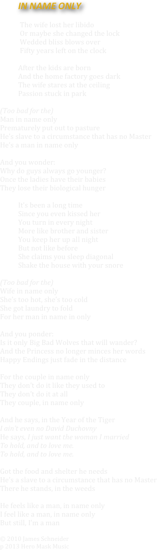 	IN NAME ONLY  

            The wife lost her libido 
            Or maybe she changed the lock
            Wedded bliss blows over
            Fifty years left on the clock

After the kids are born
And the home factory goes dark
The wife stares at the ceiling
Passion stuck in park

(Too bad for the)  
Man in name only
Prematurely put out to pasture
He’s slave to a circumstance that has no Master
He’s a man in name only

And you wonder:
Why do guys always go younger?
Once the ladies have their babies
They lose their biological hunger

	It’s been a long time
Since you even kissed her
You turn in every night
More like brother and sister
You keep her up all night
But not like before
She claims you sleep diagonal
Shake the house with your snore

(Too bad for the)
Wife in name only
She’s too hot, she’s too cold
She got laundry to fold
For her man in name in only

And you ponder:
Is it only Big Bad Wolves that will wander?
And the Princess no longer minces her words
Happy Endings just fade in the distance 

For the couple in name only
They don’t do it like they used to
They don’t do it at all
They couple, in name only
 
And he says, in the Year of the Tiger 
I ain’t even no David Duchovny
He says, I just want the woman I married
To hold, and to love me.
To hold, and to love me.

Got the food and shelter he needs
He’s a slave to a circumstance that has no Master
There he stands, in the weeds

He feels like a man, in name only
I feel like a man, in name only
But still, I’m a man

© 2010 James Schneider
p 2013 Hero Mask Music
